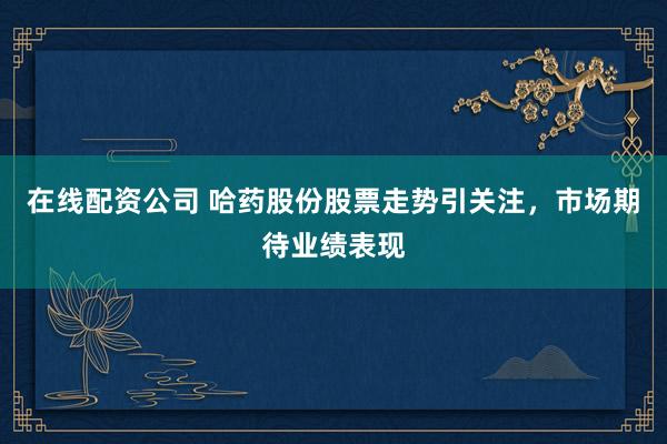 在线配资公司 哈药股份股票走势引关注，市场期待业绩表现