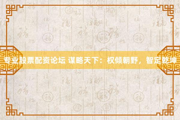 专业股票配资论坛 谋略天下：权倾朝野，智定乾坤
