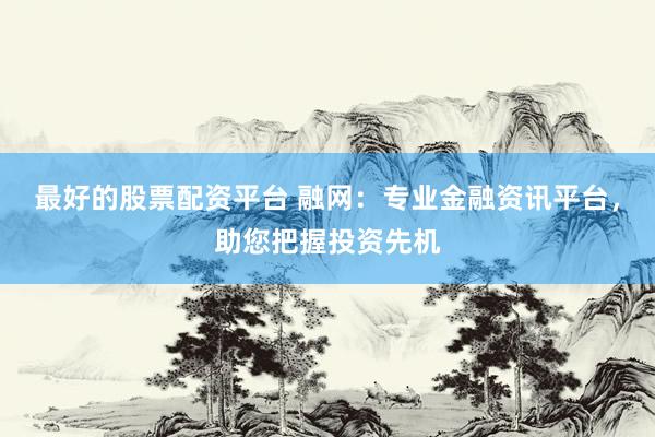 最好的股票配资平台 融网：专业金融资讯平台，助您把握投资先机