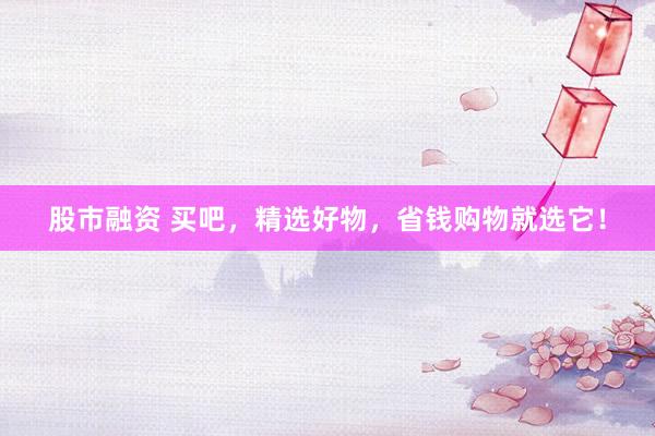 股市融资 买吧，精选好物，省钱购物就选它！