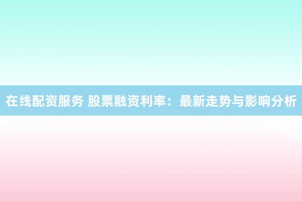 在线配资服务 股票融资利率：最新走势与影响分析