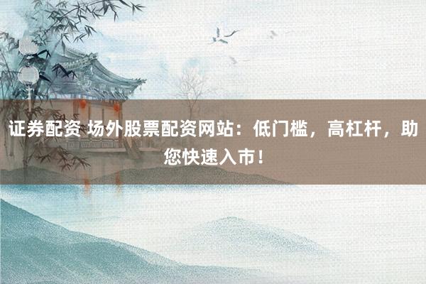 证券配资 场外股票配资网站：低门槛，高杠杆，助您快速入市！