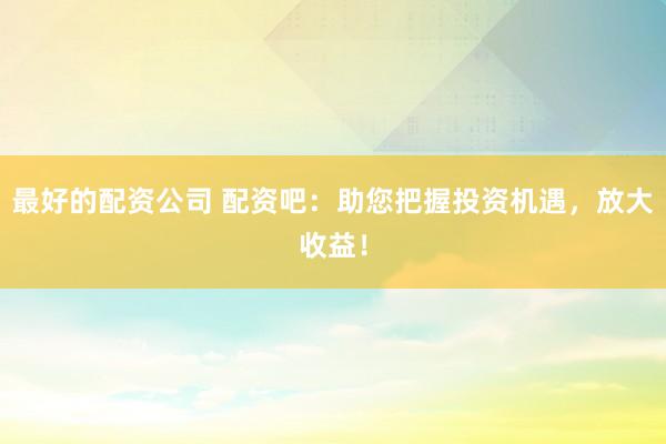 最好的配资公司 配资吧：助您把握投资机遇，放大收益！