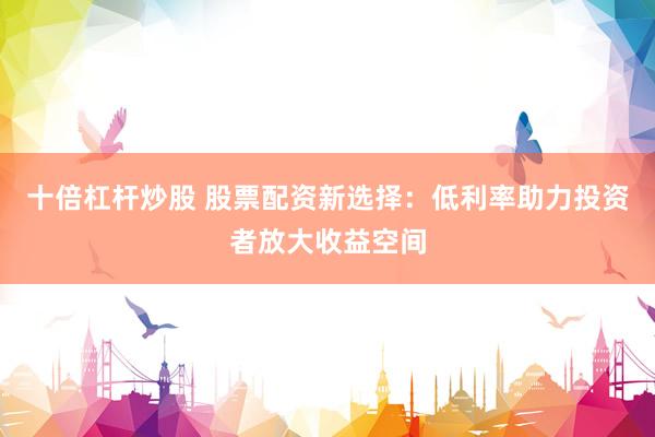 十倍杠杆炒股 股票配资新选择：低利率助力投资者放大收益空间