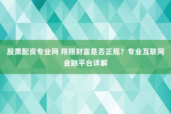 股票配资专业网 翔翔财富是否正规？专业互联网金融平台详解