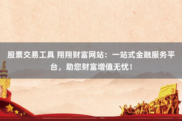 股票交易工具 翔翔财富网站：一站式金融服务平台，助您财富增值无忧！