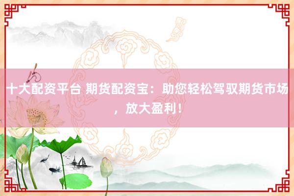十大配资平台 期货配资宝：助您轻松驾驭期货市场，放大盈利！