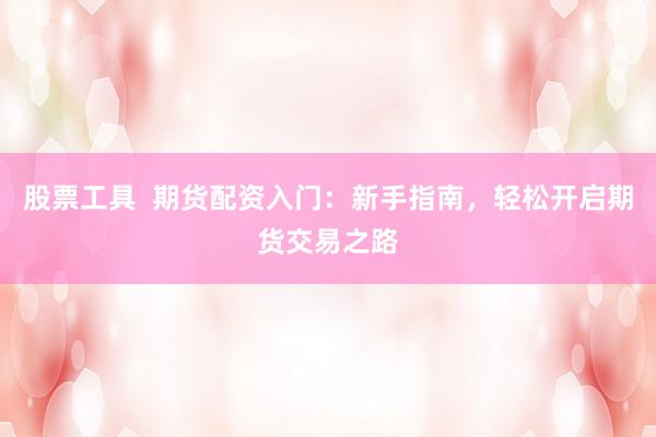 股票工具  期货配资入门：新手指南，轻松开启期货交易之路