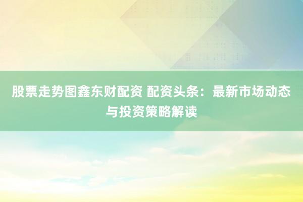 股票走势图鑫东财配资 配资头条：最新市场动态与投资策略解读