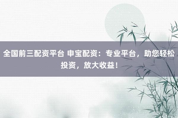 全国前三配资平台 申宝配资：专业平台，助您轻松投资，放大收益！