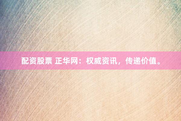 配资股票 正华网：权威资讯，传递价值。
