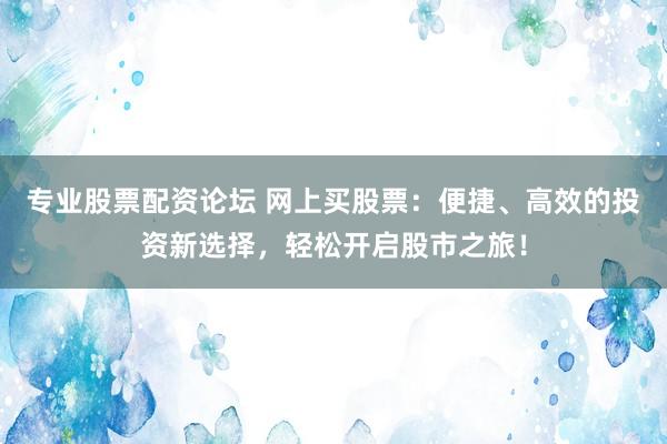 专业股票配资论坛 网上买股票：便捷、高效的投资新选择，轻松开启股市之旅！