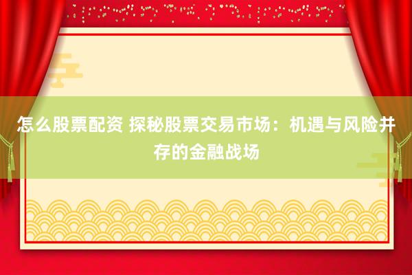 怎么股票配资 探秘股票交易市场：机遇与风险并存的金融战场
