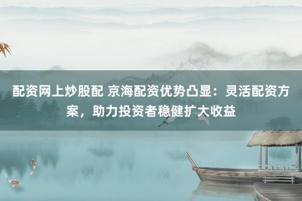 配资网上炒股配 京海配资优势凸显：灵活配资方案，助力投资者稳健扩大收益