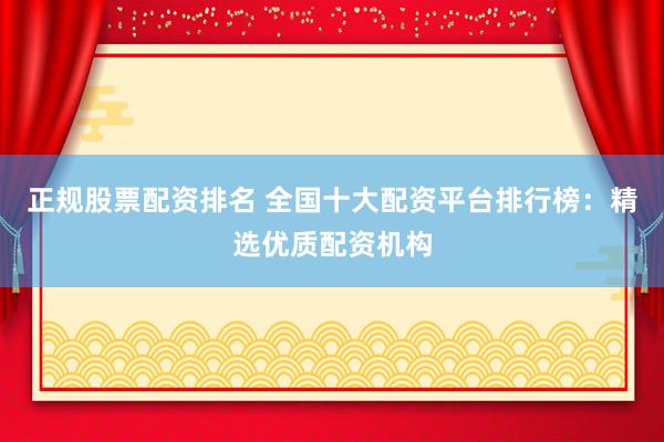 正规股票配资排名 全国十大配资平台排行榜：精选优质配资机构
