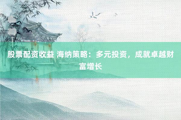 股票配资收益 海纳策略：多元投资，成就卓越财富增长