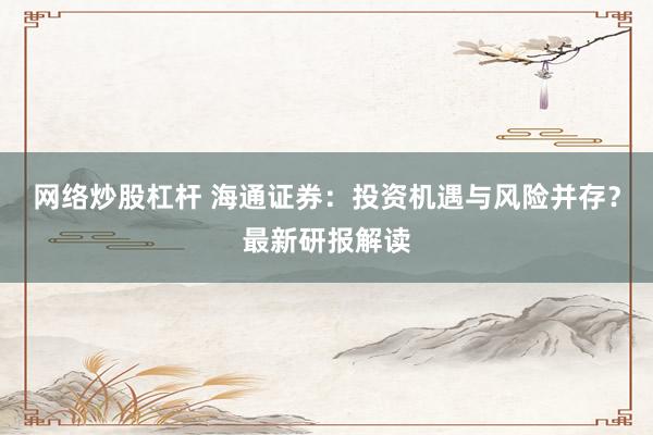 网络炒股杠杆 海通证券：投资机遇与风险并存？最新研报解读