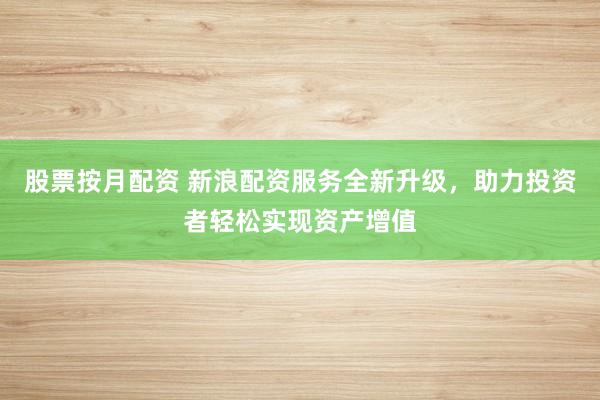 股票按月配资 新浪配资服务全新升级，助力投资者轻松实现资产增值