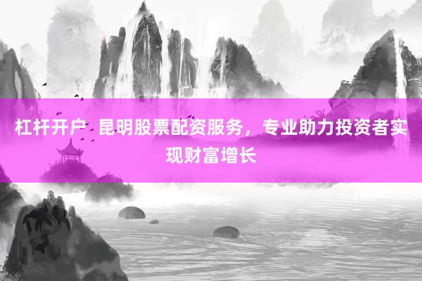 杠杆开户  昆明股票配资服务，专业助力投资者实现财富增长
