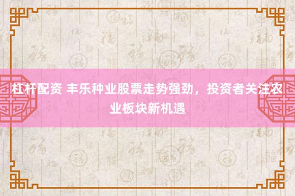 杠杆配资 丰乐种业股票走势强劲，投资者关注农业板块新机遇