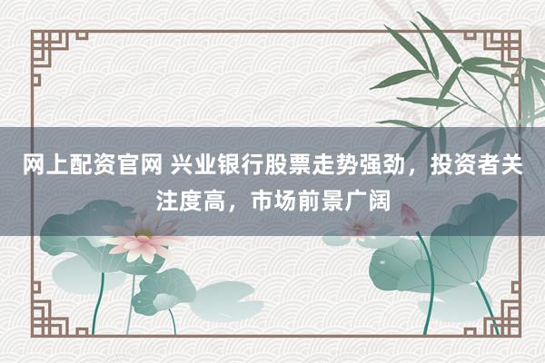 网上配资官网 兴业银行股票走势强劲，投资者关注度高，市场前景广阔