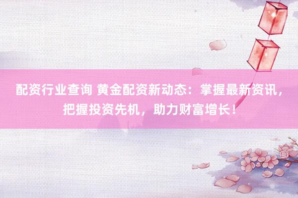 配资行业查询 黄金配资新动态：掌握最新资讯，把握投资先机，助力财富增长！