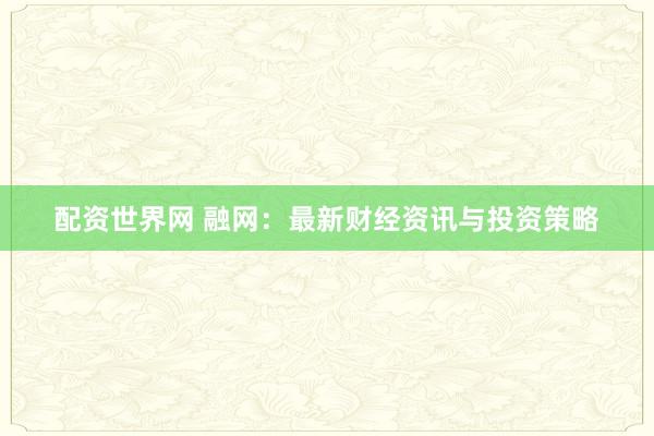 配资世界网 融网：最新财经资讯与投资策略