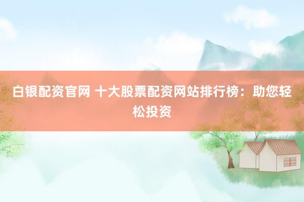 白银配资官网 十大股票配资网站排行榜：助您轻松投资