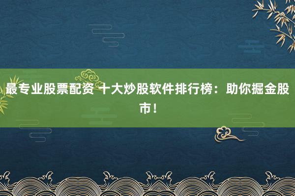 最专业股票配资 十大炒股软件排行榜：助你掘金股市！