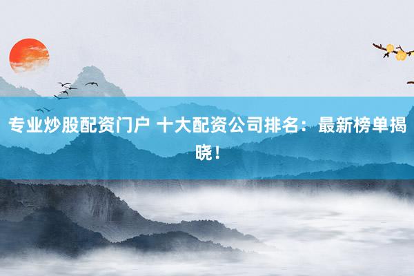 专业炒股配资门户 十大配资公司排名：最新榜单揭晓！