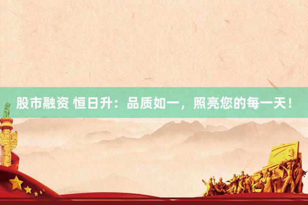股市融资 恒日升：品质如一，照亮您的每一天！