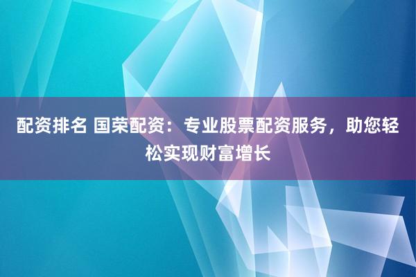 配资排名 国荣配资：专业股票配资服务，助您轻松实现财富增长