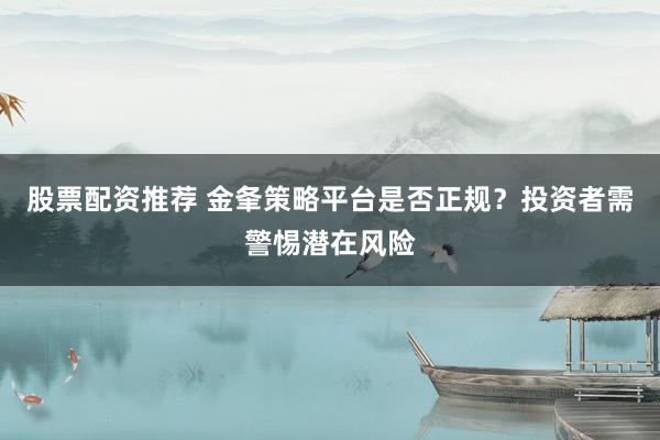 股票配资推荐 金夆策略平台是否正规？投资者需警惕潜在风险