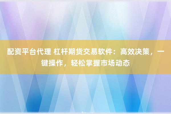 配资平台代理 杠杆期货交易软件：高效决策，一键操作，轻松掌握市场动态
