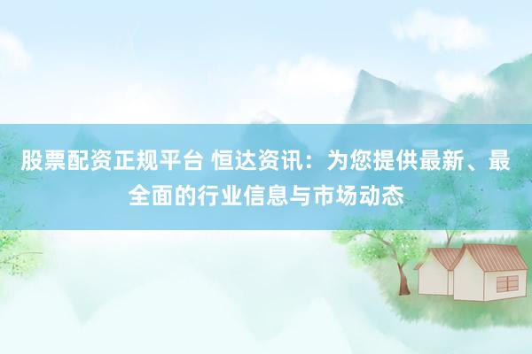 股票配资正规平台 恒达资讯：为您提供最新、最全面的行业信息与市场动态