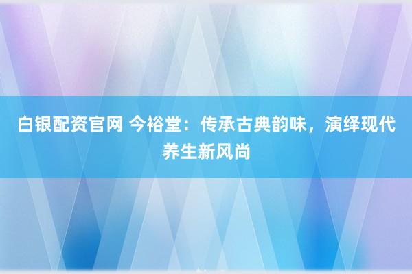 白银配资官网 今裕堂：传承古典韵味，演绎现代养生新风尚