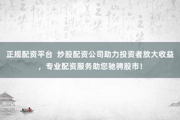 正规配资平台  炒股配资公司助力投资者放大收益，专业配资服务助您驰骋股市！