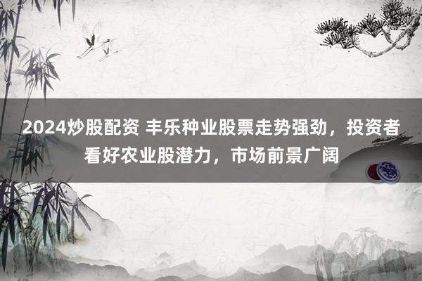 2024炒股配资 丰乐种业股票走势强劲，投资者看好农业股潜力，市场前景广阔