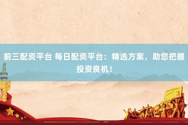 前三配资平台 每日配资平台：精选方案，助您把握投资良机！