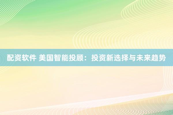 配资软件 美国智能投顾：投资新选择与未来趋势