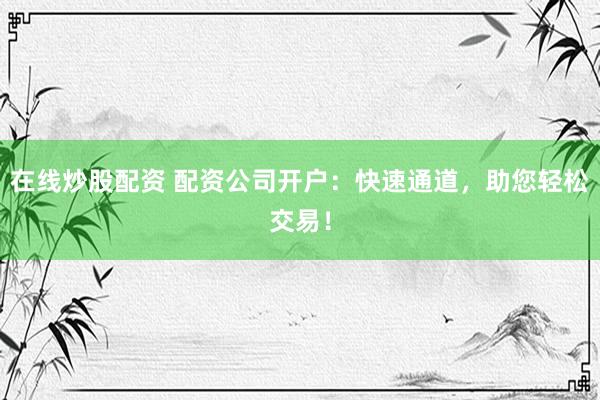 在线炒股配资 配资公司开户：快速通道，助您轻松交易！