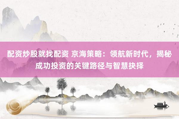 配资炒股就找配资 京海策略：领航新时代，揭秘成功投资的关键路径与智慧抉择