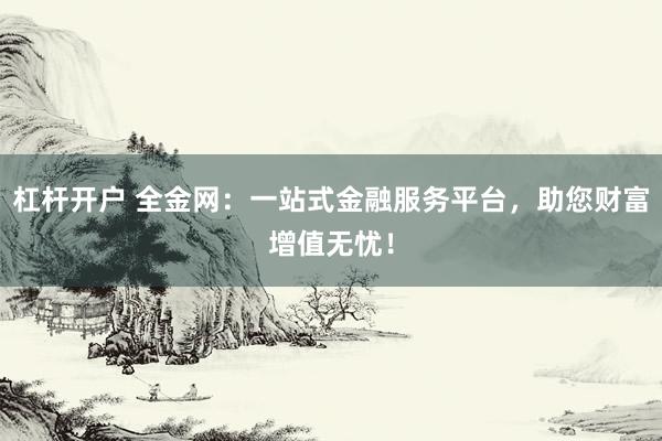 杠杆开户 全金网：一站式金融服务平台，助您财富增值无忧！