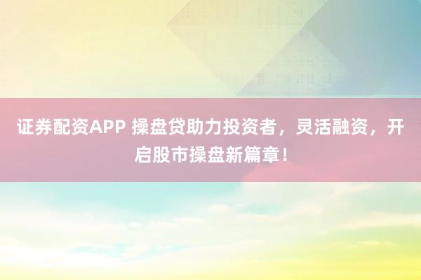 证券配资APP 操盘贷助力投资者，灵活融资，开启股市操盘新篇章！