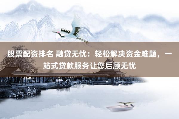 股票配资排名 融贷无忧：轻松解决资金难题，一站式贷款服务让您后顾无忧