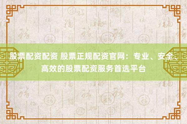 股票配资配资 股票正规配资官网：专业、安全、高效的股票配资服务首选平台