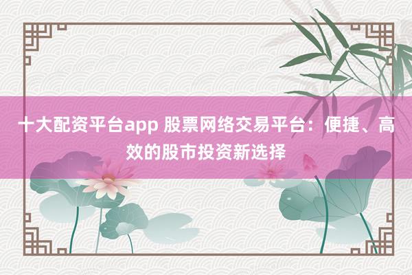 十大配资平台app 股票网络交易平台：便捷、高效的股市投资新选择
