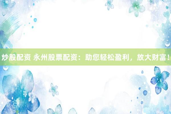 炒股配资 永州股票配资：助您轻松盈利，放大财富！