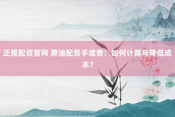 正规配资官网 原油配资手续费：如何计算与降低成本？