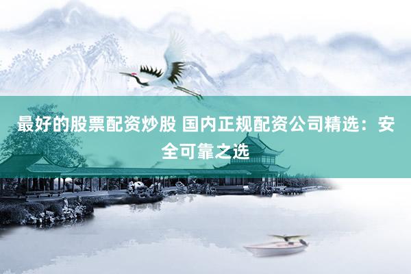 最好的股票配资炒股 国内正规配资公司精选：安全可靠之选